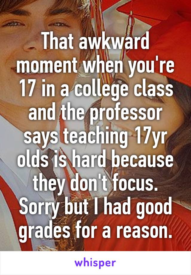 That awkward moment when you're 17 in a college class and the professor says teaching 17yr olds is hard because they don't focus. Sorry but I had good grades for a reason.