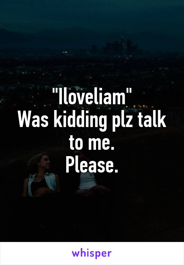 "Iloveliam"
Was kidding plz talk to me.
Please.