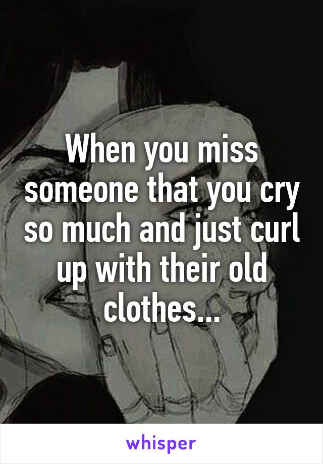 When you miss someone that you cry so much and just curl up with their old clothes...