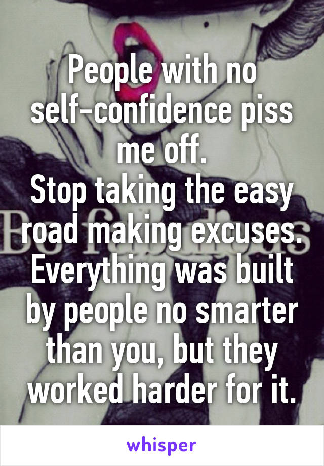 People with no self-confidence piss me off.
Stop taking the easy road making excuses. Everything was built by people no smarter than you, but they worked harder for it.