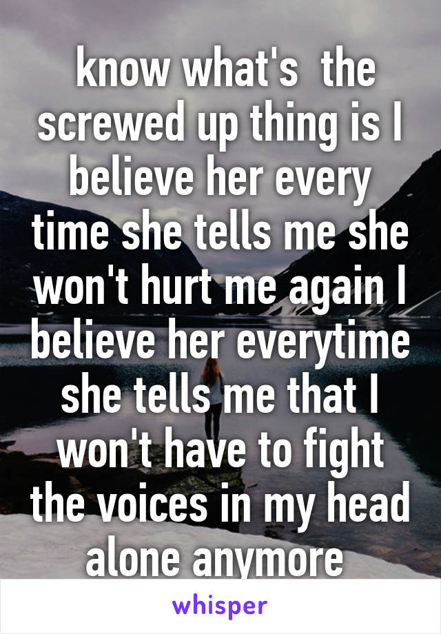  know what's  the screwed up thing is I believe her every time she tells me she won't hurt me again I believe her everytime she tells me that I won't have to fight the voices in my head alone anymore 