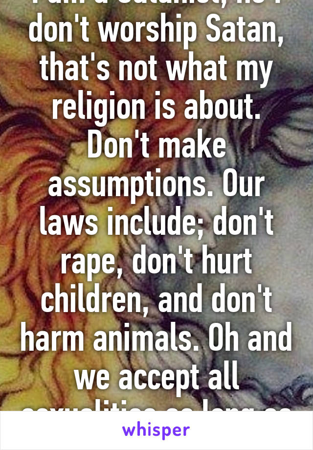 I am a Satanist, no I don't worship Satan, that's not what my religion is about. Don't make assumptions. Our laws include; don't rape, don't hurt children, and don't harm animals. Oh and we accept all sexualities as long as they love each other  