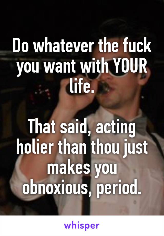 Do whatever the fuck you want with YOUR life.

That said, acting holier than thou just makes you obnoxious, period.