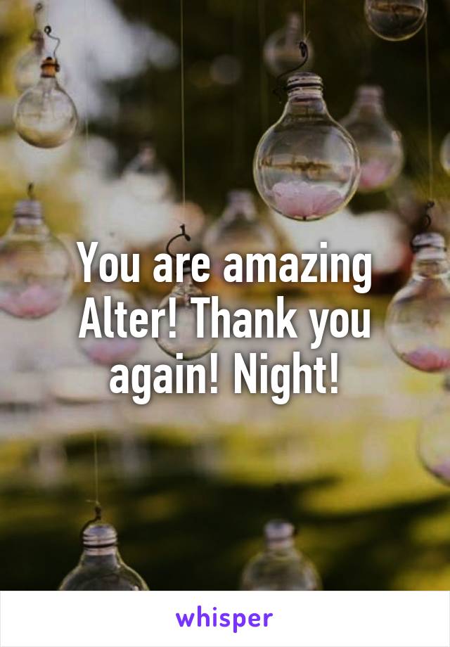 You are amazing Alter! Thank you again! Night!