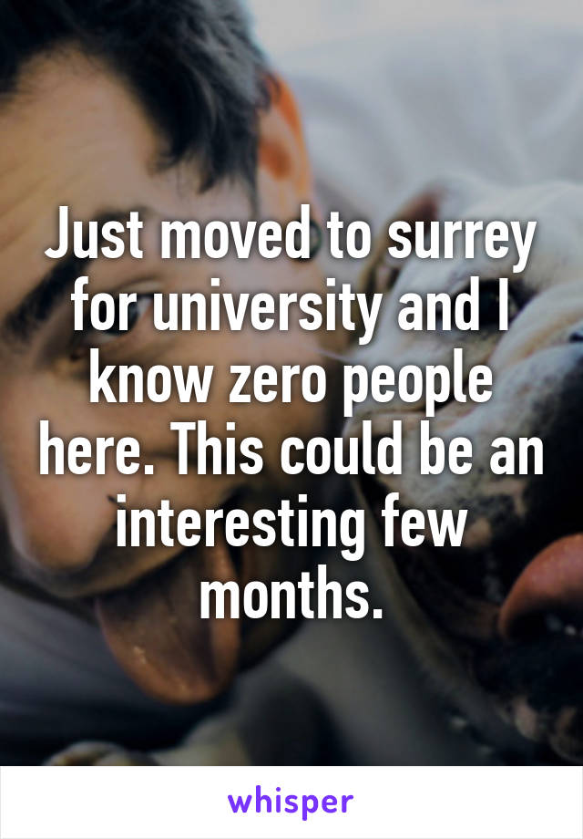 Just moved to surrey for university and I know zero people here. This could be an interesting few months.