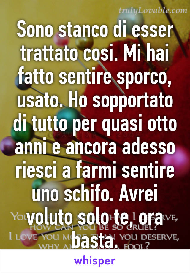 Sono stanco di esser trattato cosi. Mi hai fatto sentire sporco, usato. Ho sopportato di tutto per quasi otto anni e ancora adesso riesci a farmi sentire uno schifo. Avrei voluto solo te, ora basta.