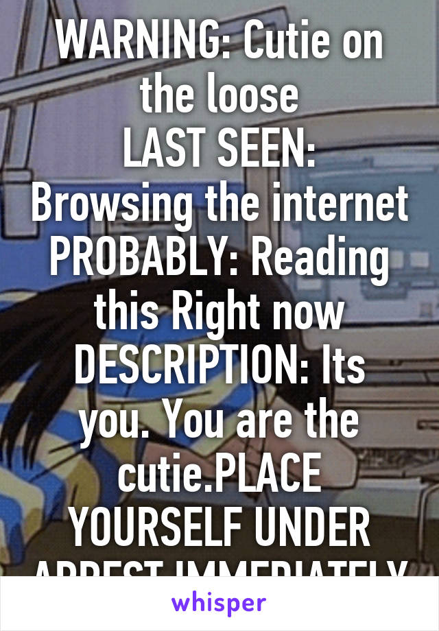 WARNING: Cutie on the loose
LAST SEEN: Browsing the internet
PROBABLY: Reading this Right now
DESCRIPTION: Its you. You are the cutie.PLACE YOURSELF UNDER ARREST IMMEDIATELY