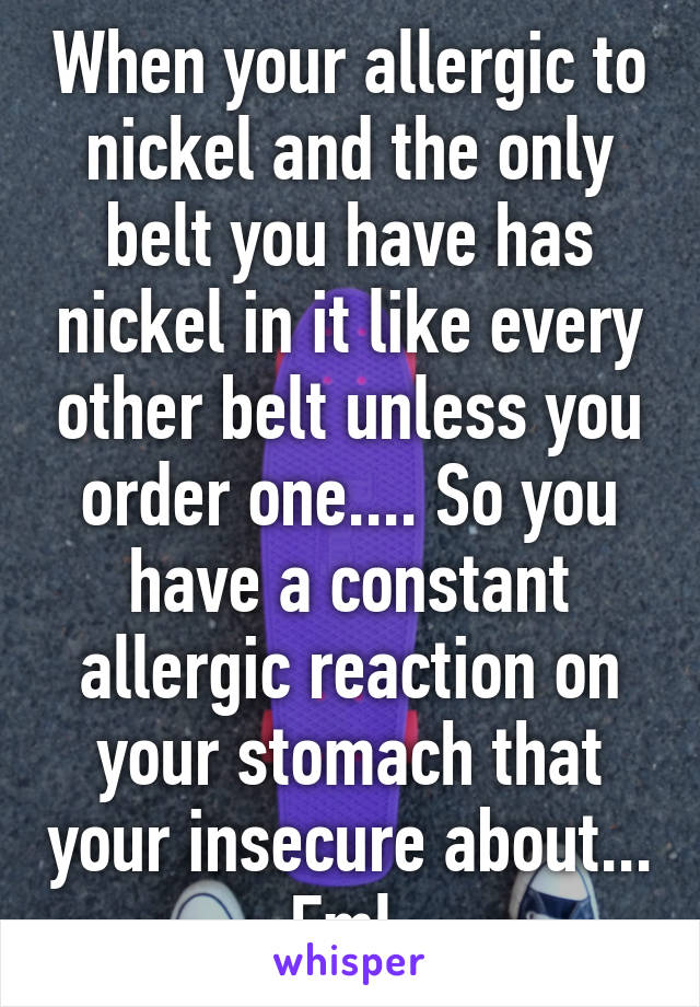 When your allergic to nickel and the only belt you have has nickel in it like every other belt unless you order one.... So you have a constant allergic reaction on your stomach that your insecure about... Fml 