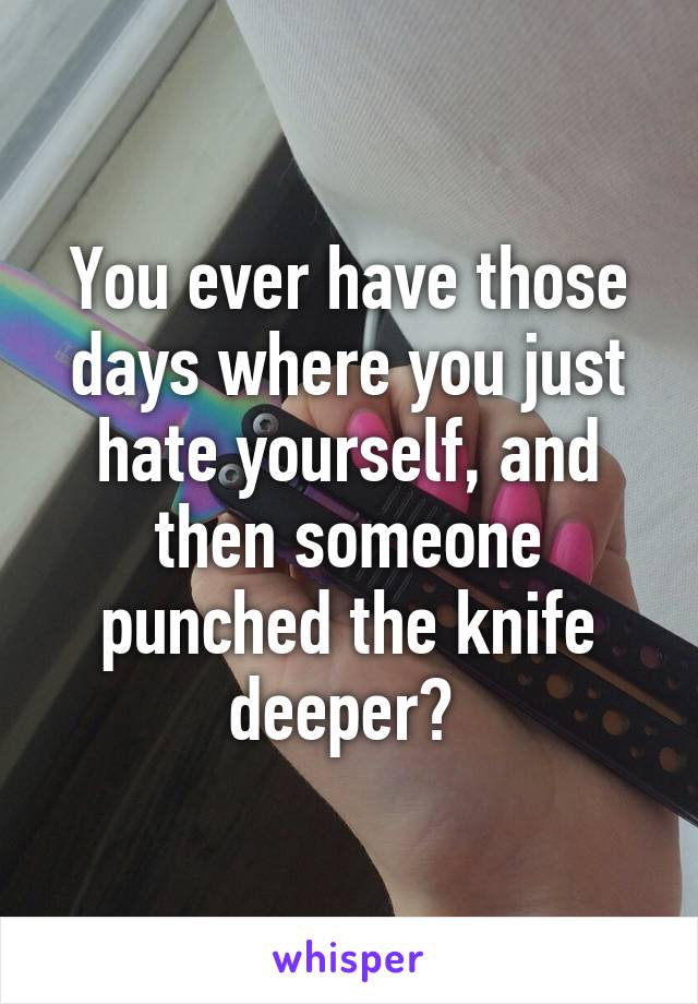 You ever have those days where you just hate yourself, and then someone punched the knife deeper? 