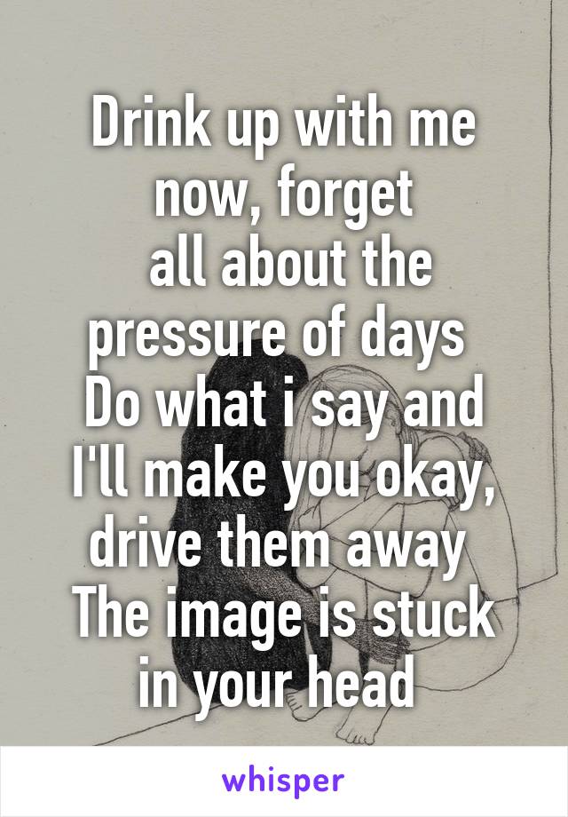 Drink up with me now, forget
 all about the pressure of days 
Do what i say and I'll make you okay, drive them away 
The image is stuck in your head 