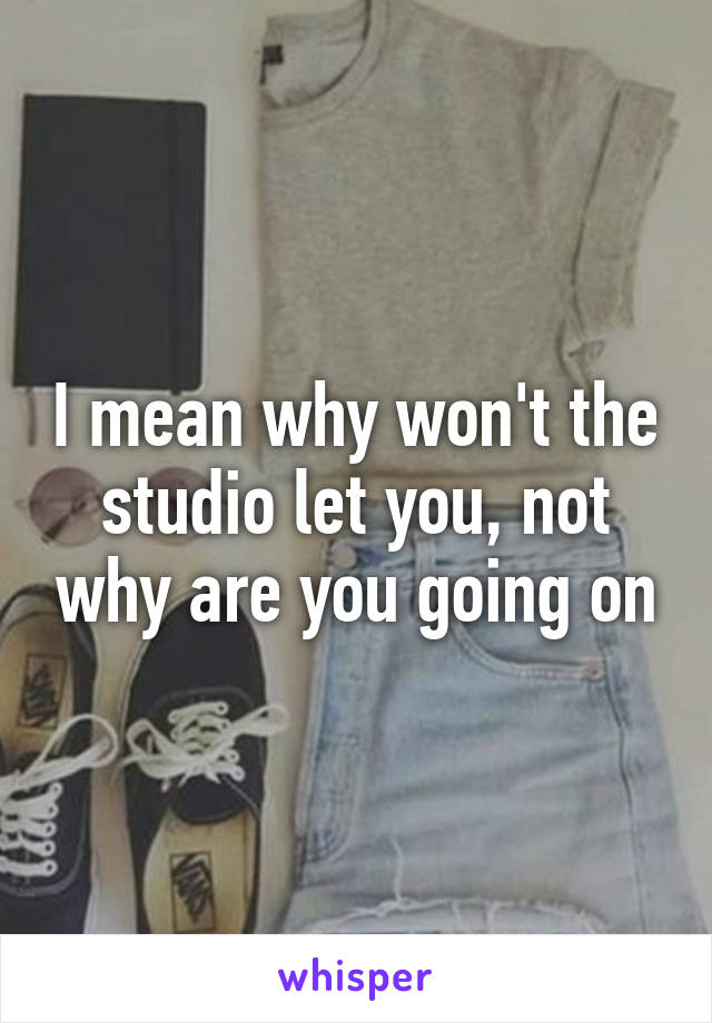 I mean why won't the studio let you, not why are you going on