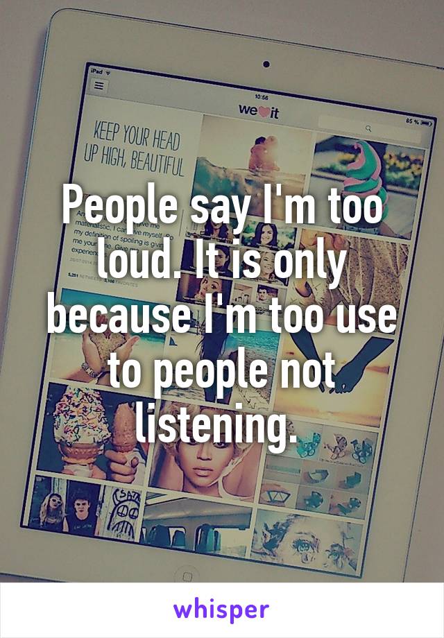 People say I'm too loud. It is only because I'm too use to people not listening. 