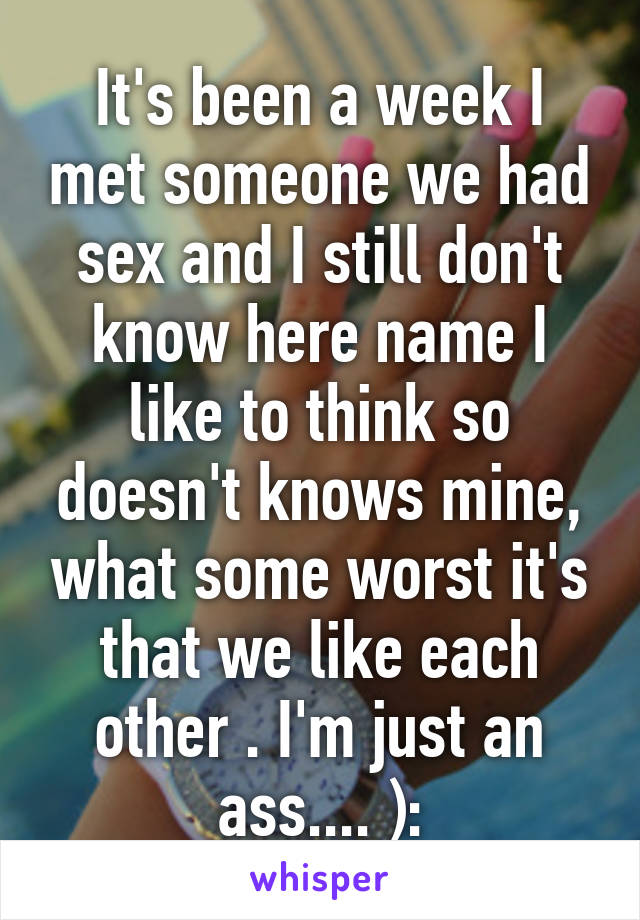 It's been a week I met someone we had sex and I still don't know here name I like to think so doesn't knows mine, what some worst it's that we like each other . I'm just an ass.... ):