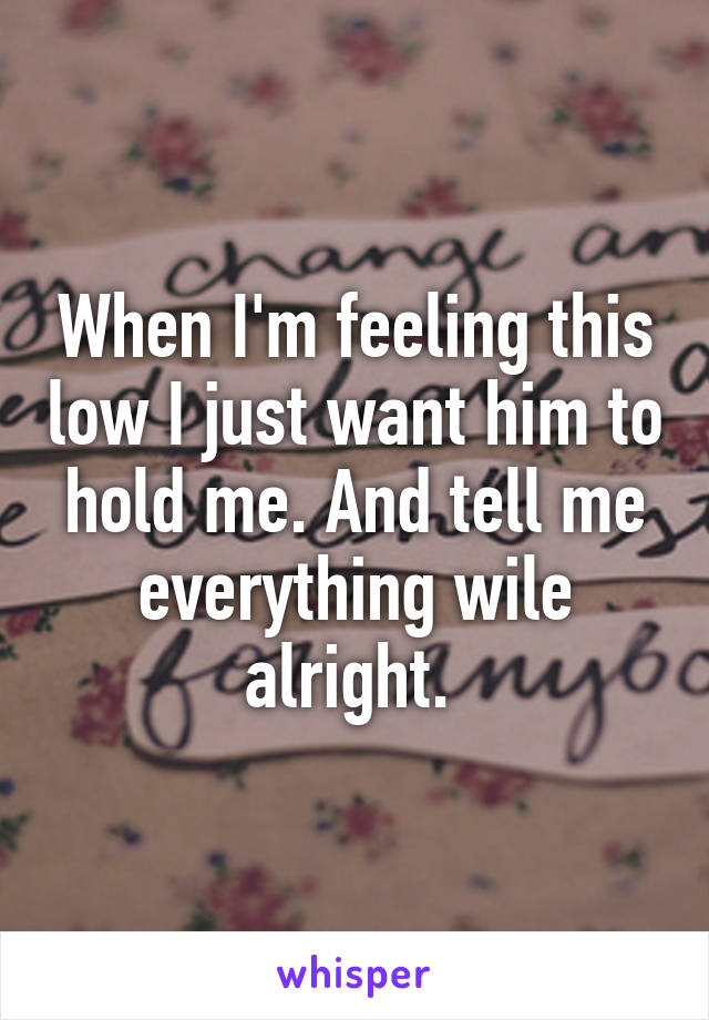 When I'm feeling this low I just want him to hold me. And tell me everything wile alright. 