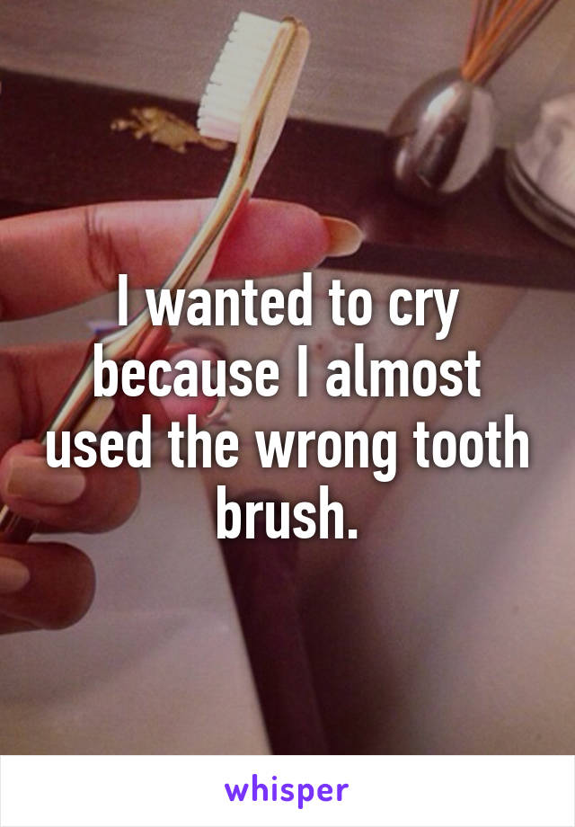 I wanted to cry because I almost used the wrong tooth brush.