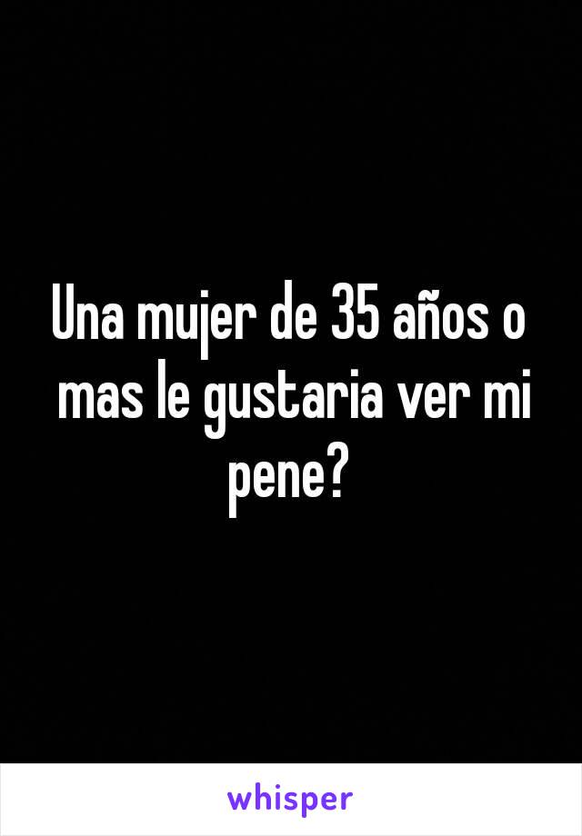 Una mujer de 35 años o mas le gustaria ver mi pene? 