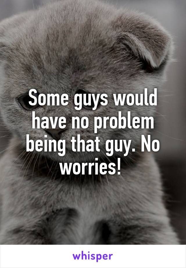 Some guys would have no problem being that guy. No worries! 