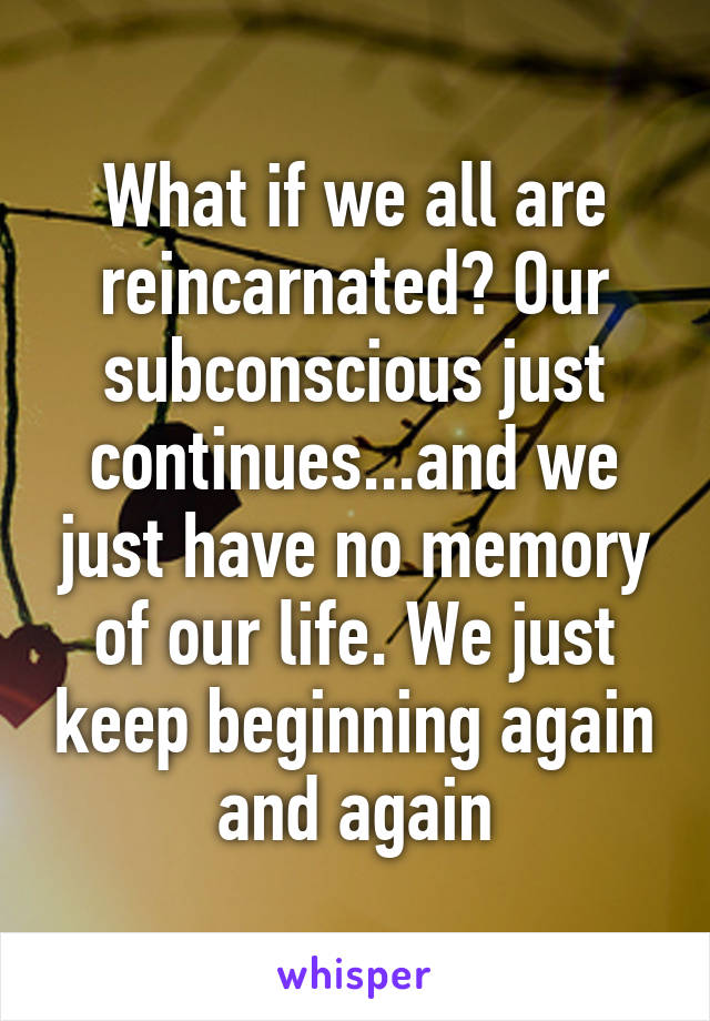 What if we all are reincarnated? Our subconscious just continues...and we just have no memory of our life. We just keep beginning again and again