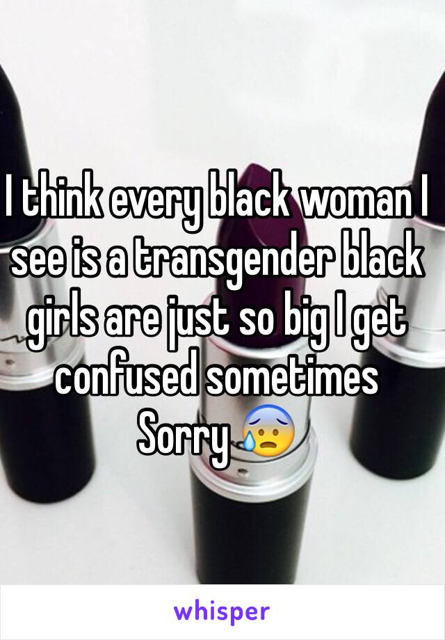 I think every black woman I see is a transgender black girls are just so big I get confused sometimes
Sorry 😰