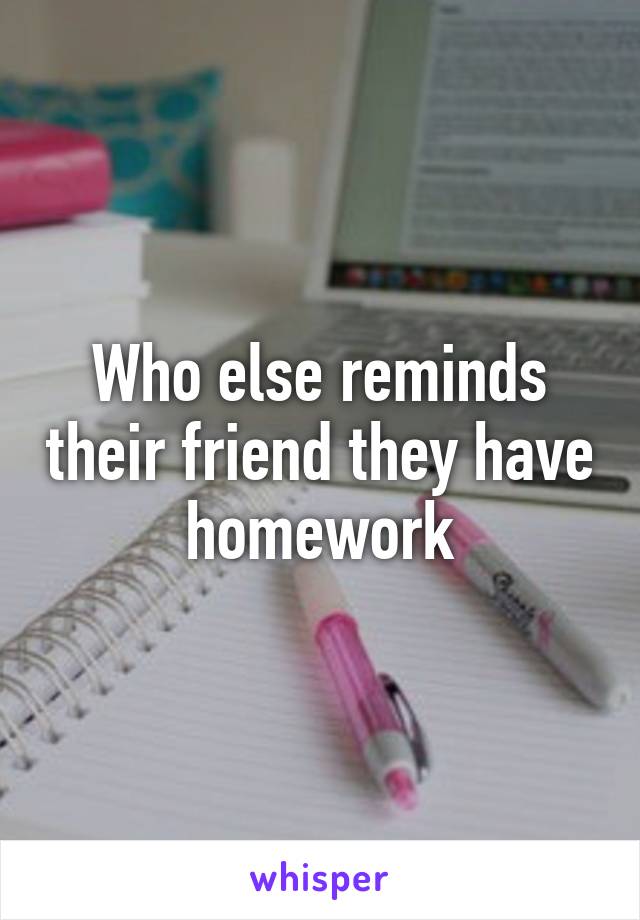 Who else reminds their friend they have homework