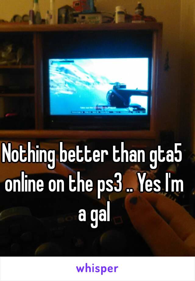 Nothing better than gta5 online on the ps3 .. Yes I'm a gal