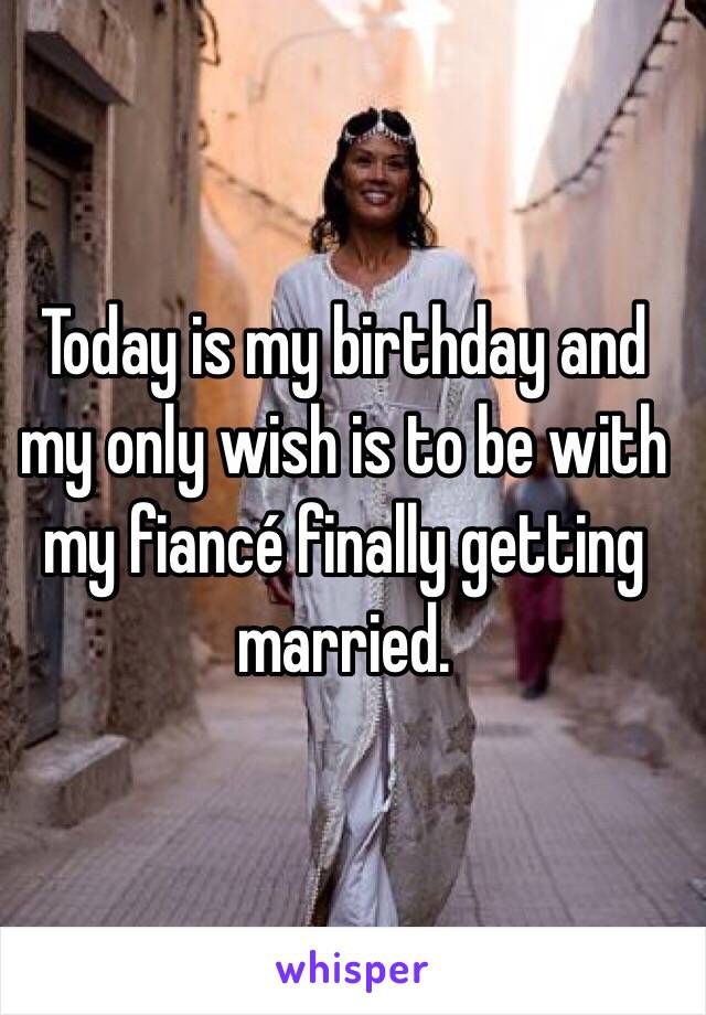 Today is my birthday and my only wish is to be with my fiancé finally getting married. 