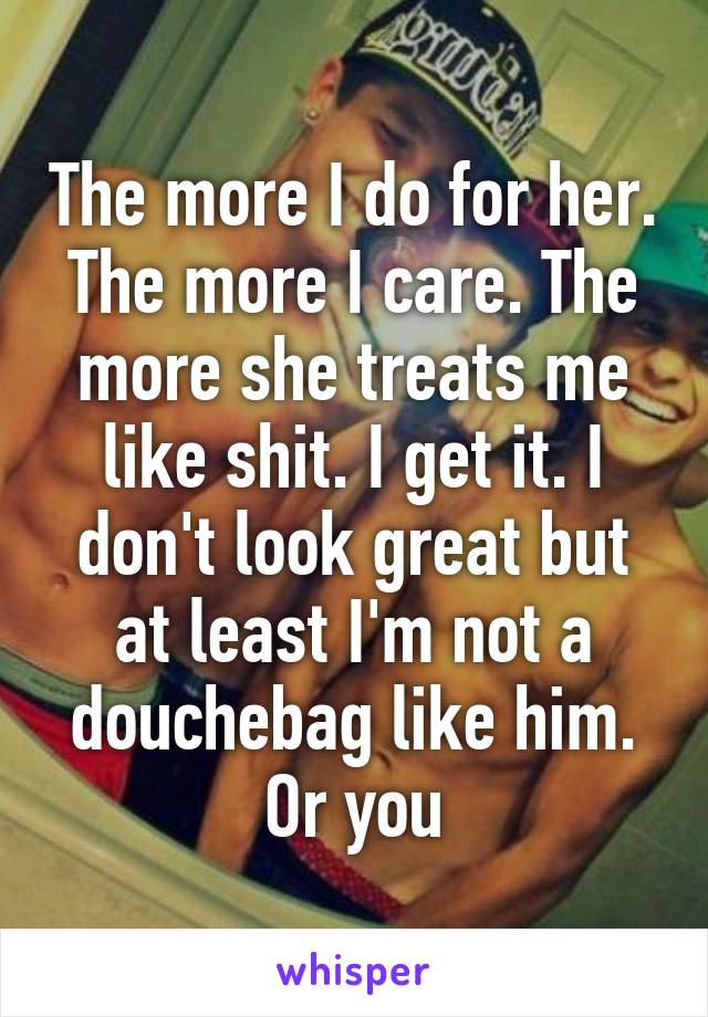 The more I do for her. The more I care. The more she treats me like shit. I get it. I don't look great but at least I'm not a douchebag like him. Or you