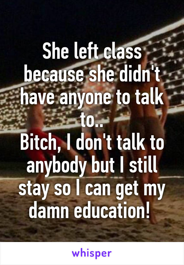 She left class because she didn't have anyone to talk to..
Bitch, I don't talk to anybody but I still stay so I can get my damn education! 