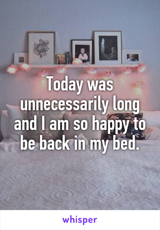 Today was unnecessarily long and I am so happy to be back in my bed.