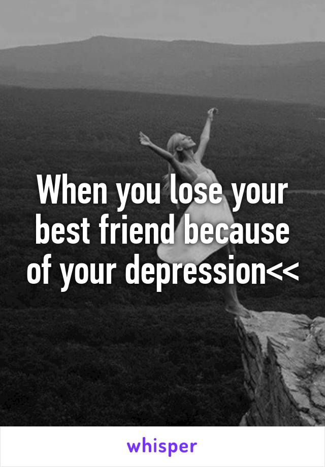 When you lose your best friend because of your depression<<