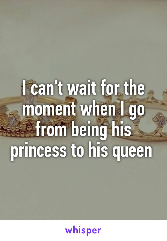 I can't wait for the moment when I go from being his princess to his queen 