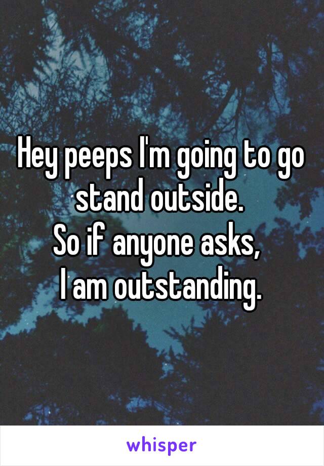 Hey peeps I'm going to go stand outside. 
So if anyone asks, 
I am outstanding.