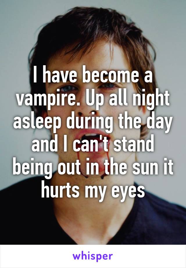 I have become a vampire. Up all night asleep during the day and I can't stand being out in the sun it hurts my eyes