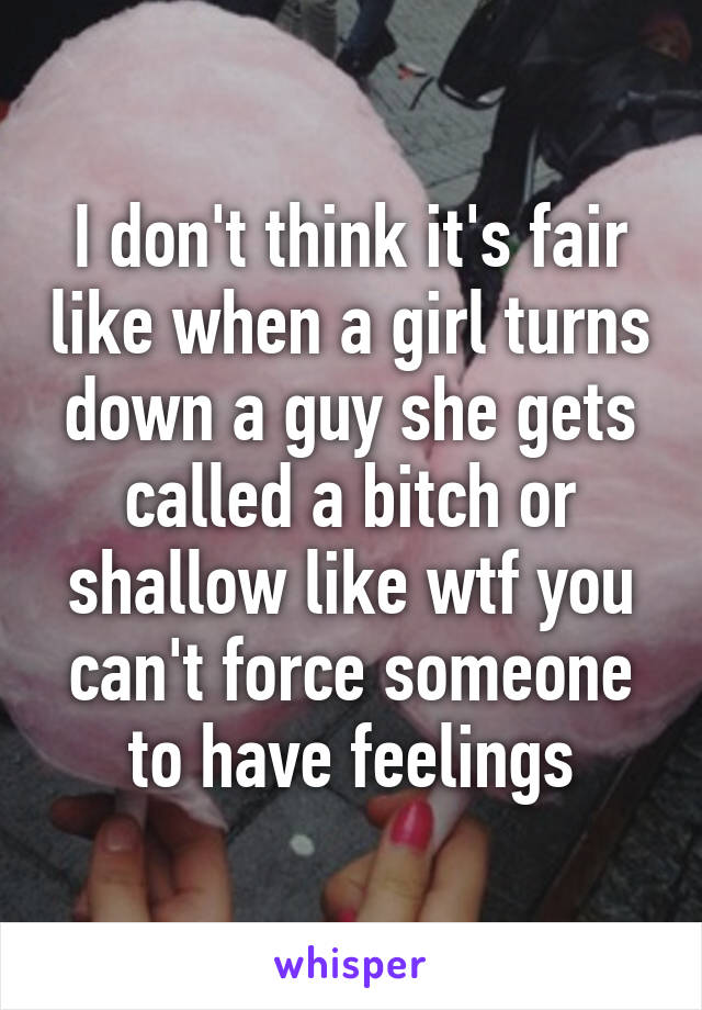 I don't think it's fair like when a girl turns down a guy she gets called a bitch or shallow like wtf you can't force someone to have feelings