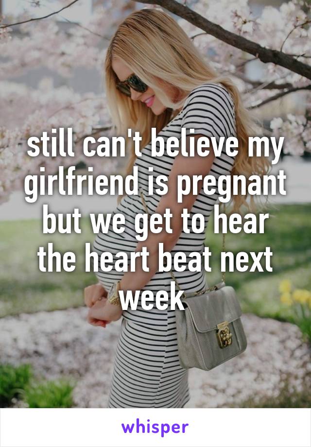 still can't believe my girlfriend is pregnant but we get to hear the heart beat next week 