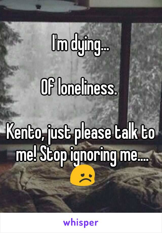 I'm dying...

Of loneliness. 

Kento, just please talk to me! Stop ignoring me.... 😞