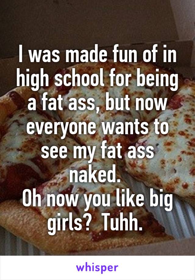 I was made fun of in high school for being a fat ass, but now everyone wants to see my fat ass naked. 
Oh now you like big girls?  Tuhh. 