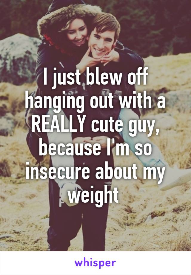 I just blew off hanging out with a REALLY cute guy, because I'm so insecure about my weight 