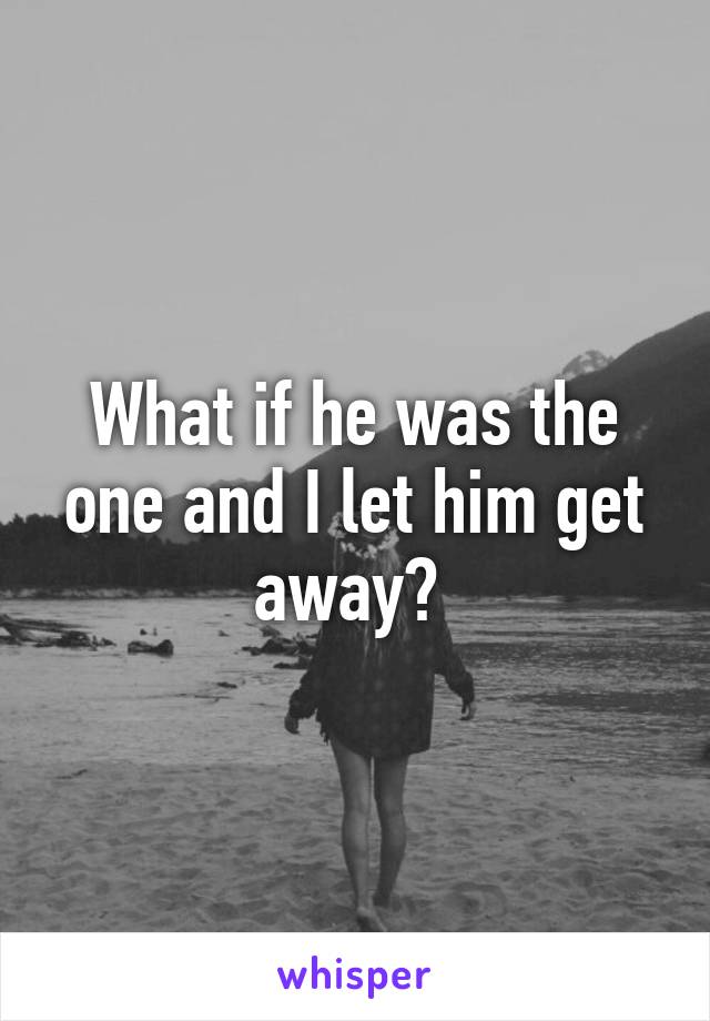 What if he was the one and I let him get away? 