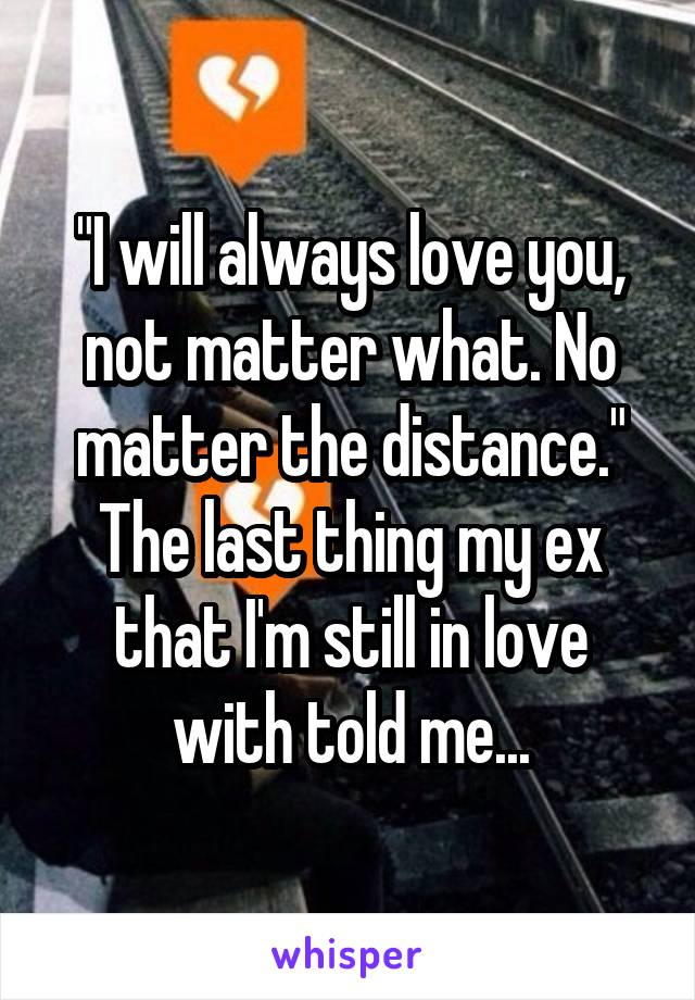 "I will always love you, not matter what. No matter the distance." The last thing my ex that I'm still in love with told me...