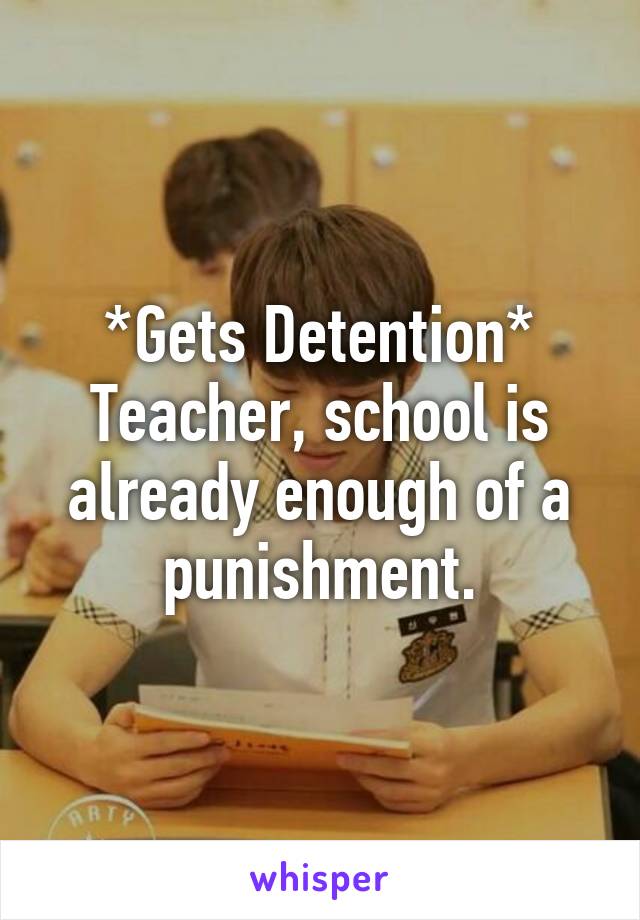 *Gets Detention*
Teacher, school is already enough of a punishment.