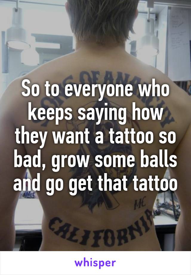 So to everyone who keeps saying how they want a tattoo so bad, grow some balls and go get that tattoo