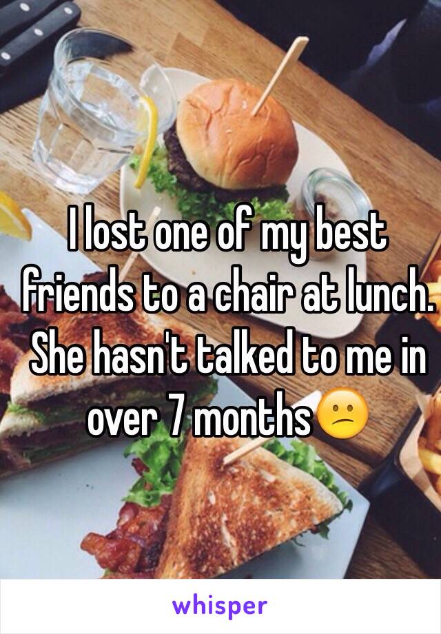 I lost one of my best friends to a chair at lunch.  She hasn't talked to me in over 7 months😕