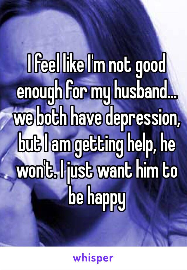 I feel like I'm not good enough for my husband…we both have depression, but I am getting help, he won't. I just want him to be happy 