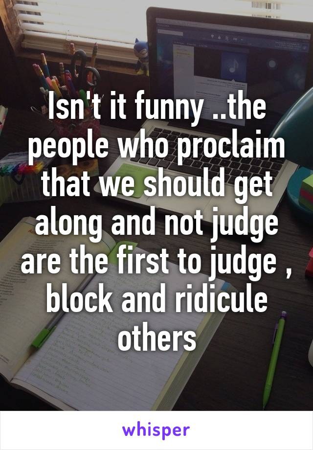 Isn't it funny ..the people who proclaim that we should get along and not judge are the first to judge , block and ridicule others