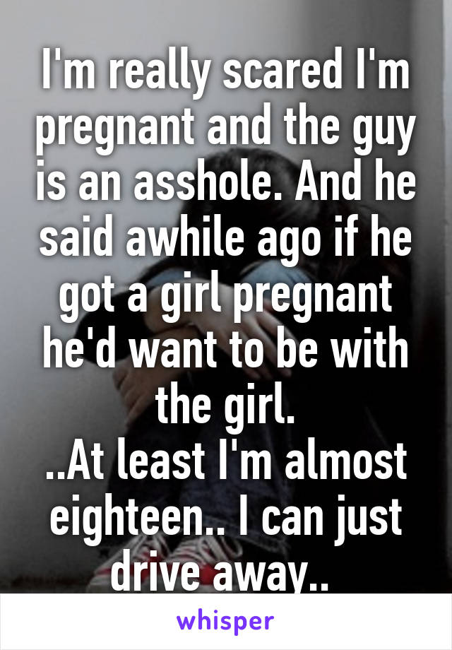 I'm really scared I'm pregnant and the guy is an asshole. And he said awhile ago if he got a girl pregnant he'd want to be with the girl.
..At least I'm almost eighteen.. I can just drive away.. 