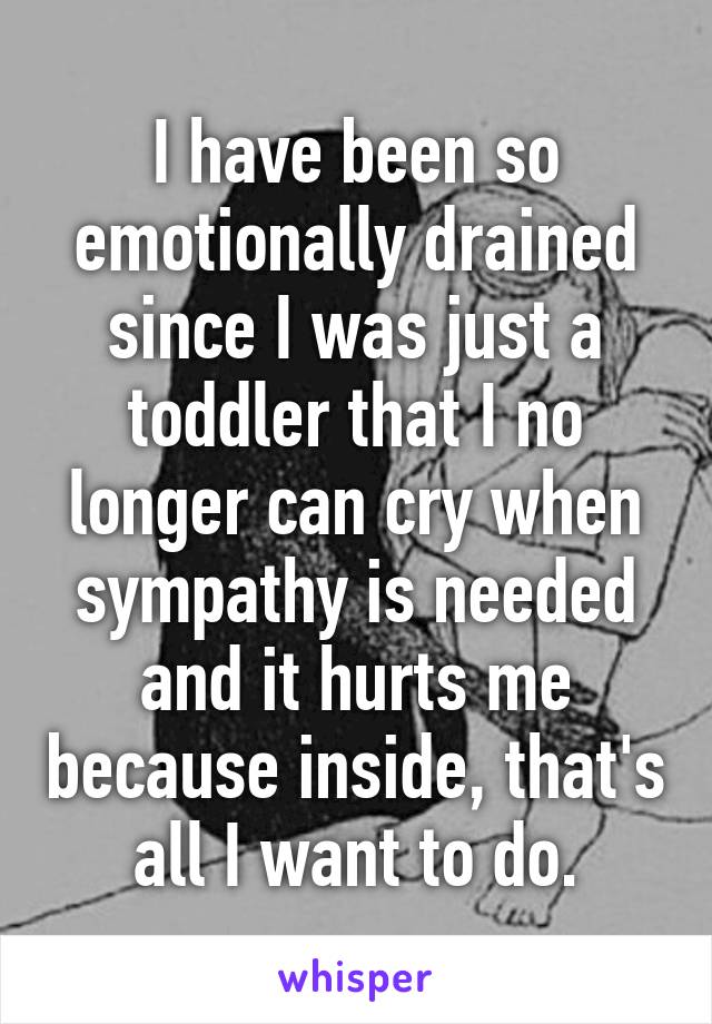 I have been so emotionally drained since I was just a toddler that I no longer can cry when sympathy is needed and it hurts me because inside, that's all I want to do.