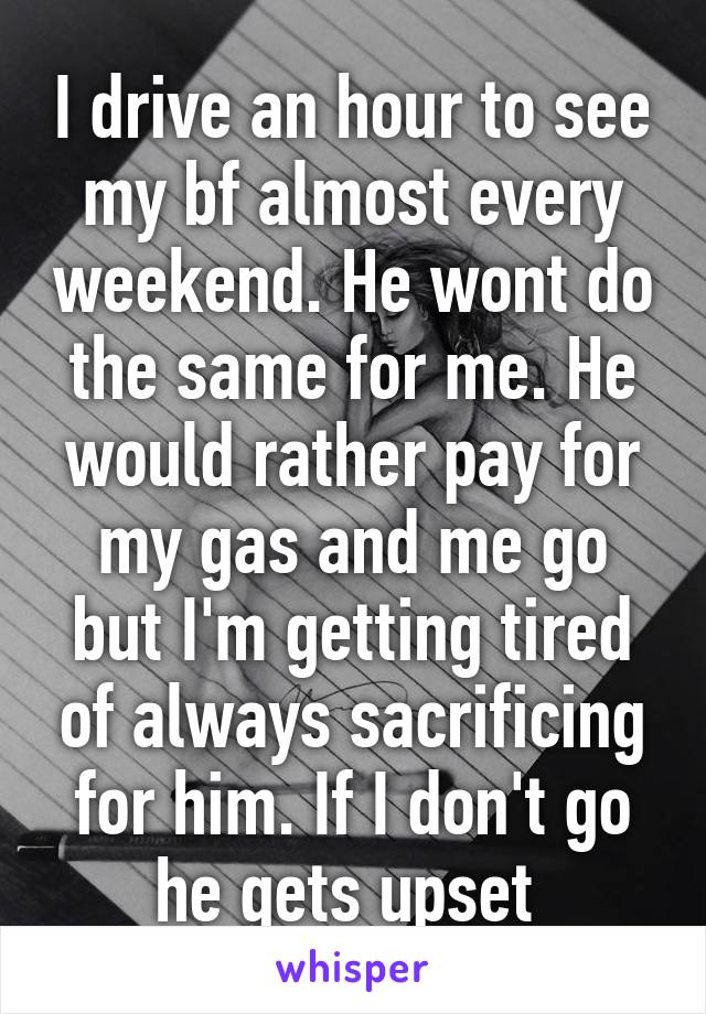 I drive an hour to see my bf almost every weekend. He wont do the same for me. He would rather pay for my gas and me go but I'm getting tired of always sacrificing for him. If I don't go he gets upset 