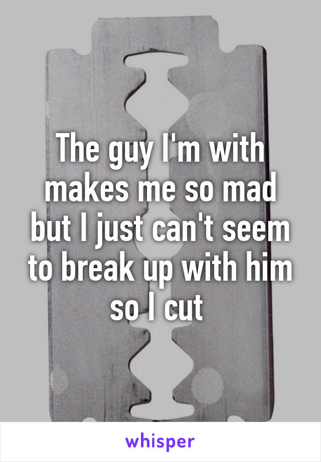 The guy I'm with makes me so mad but I just can't seem to break up with him so I cut 