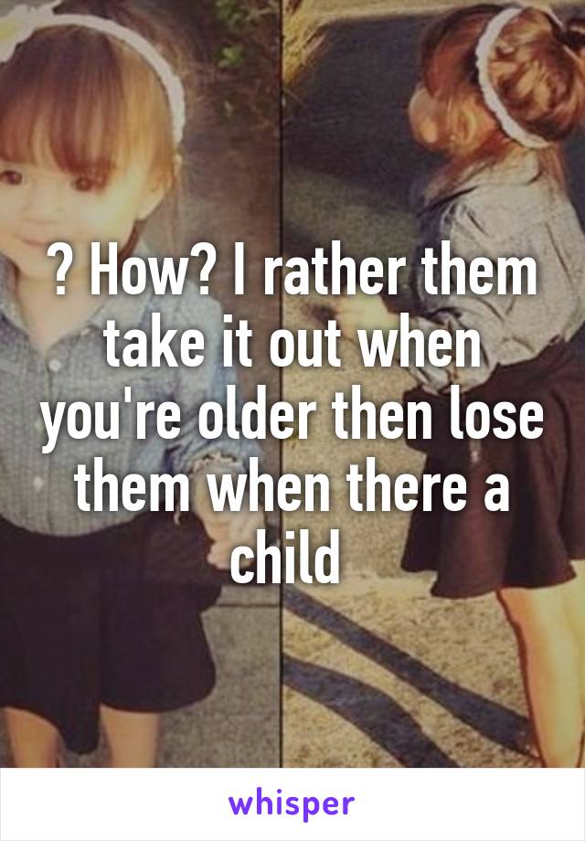 ? How? I rather them take it out when you're older then lose them when there a child 